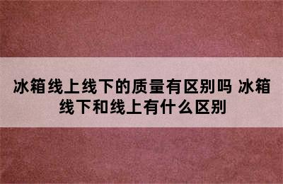 冰箱线上线下的质量有区别吗 冰箱线下和线上有什么区别